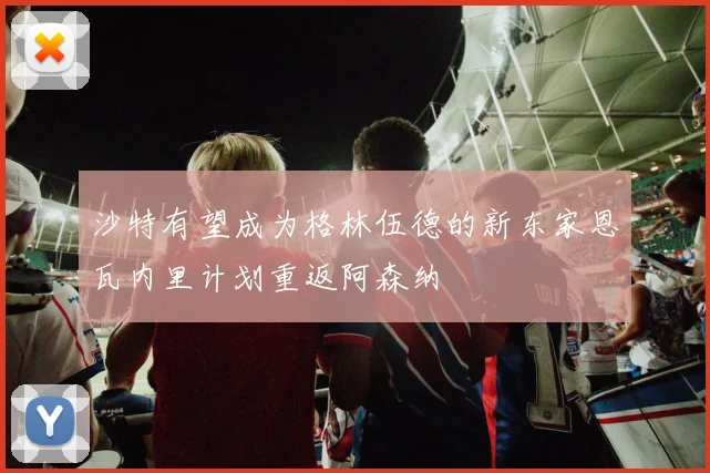 沙特有望成为格林伍德的新东家恩瓦内里计划重返阿森纳