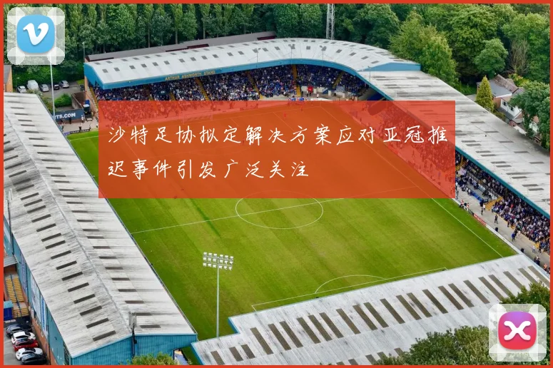 沙特足协拟定解决方案应对亚冠推迟事件引发广泛关注