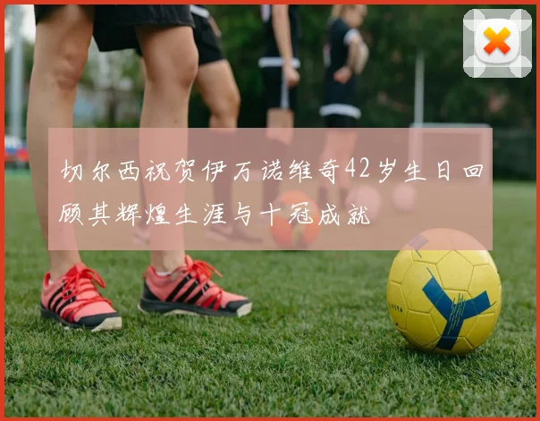 切尔西祝贺伊万诺维奇42岁生日回顾其辉煌生涯与十冠成就