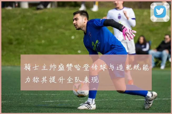 骑士主帅盛赞哈登传球与造犯规能力称其提升全队表现