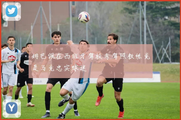 姆巴佩在西班牙驾校考驾照教练竟是马竞忠实球迷