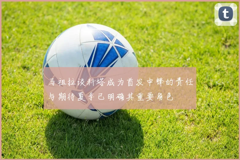 马祖拉谈科塔成为首发中锋的责任与期待夏季已明确其重要角色