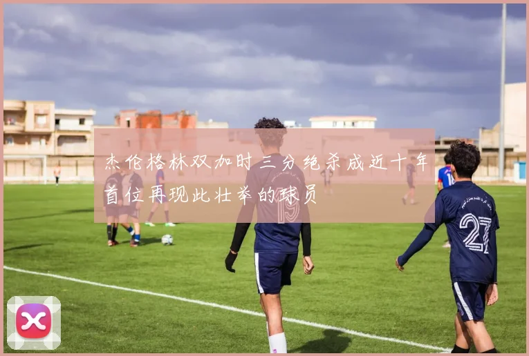 杰伦格林双加时三分绝杀成近十年首位再现此壮举的球员